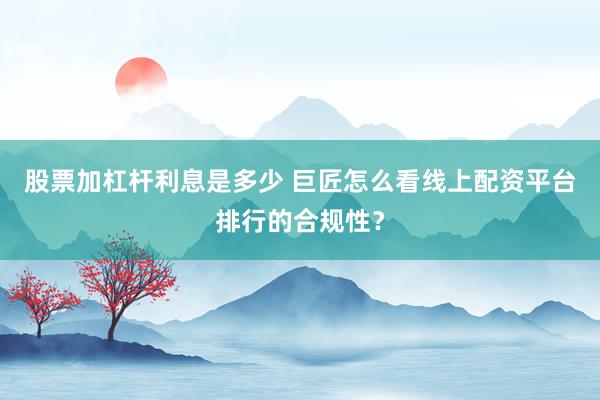 股票加杠杆利息是多少 巨匠怎么看线上配资平台排行的合规性？