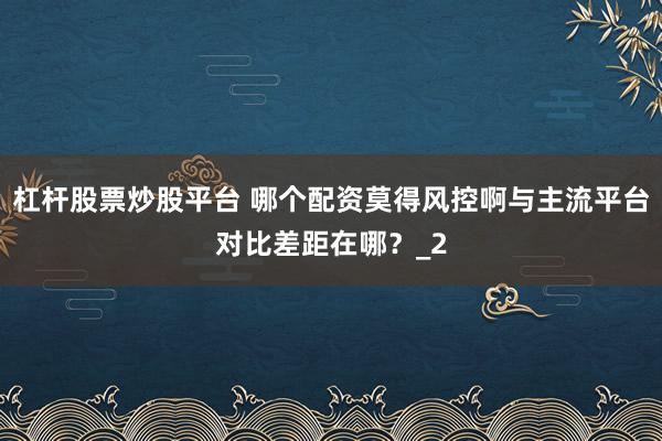 杠杆股票炒股平台 哪个配资莫得风控啊与主流平台对比差距在哪？_2