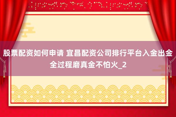 股票配资如何申请 宜昌配资公司排行平台入金出金全过程磨真金不怕火_2