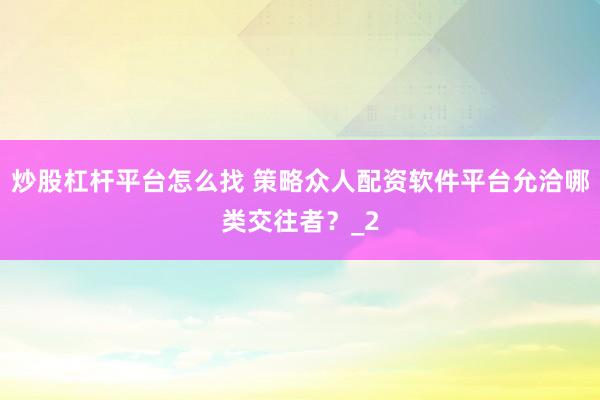 炒股杠杆平台怎么找 策略众人配资软件平台允洽哪类交往者？_2