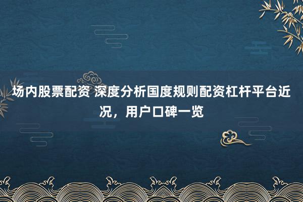 场内股票配资 深度分析国度规则配资杠杆平台近况，用户口碑一览