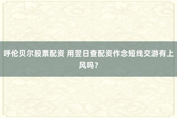 呼伦贝尔股票配资 用翌日查配资作念短线交游有上风吗？