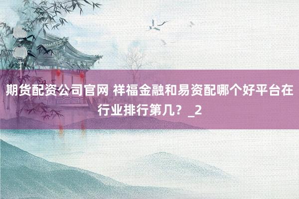 期货配资公司官网 祥福金融和易资配哪个好平台在行业排行第几？_2