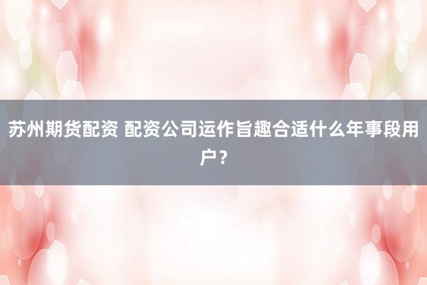 苏州期货配资 配资公司运作旨趣合适什么年事段用户？