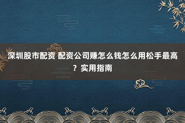 深圳股市配资 配资公司赚怎么钱怎么用松手最高？实用指南