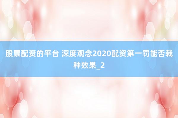 股票配资的平台 深度观念2020配资第一罚能否栽种效果_2