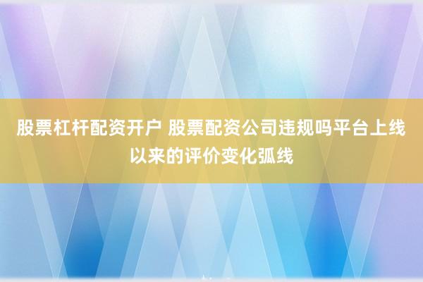 股票杠杆配资开户 股票配资公司违规吗平台上线以来的评价变化弧线