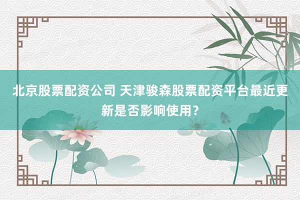 北京股票配资公司 天津骏森股票配资平台最近更新是否影响使用？