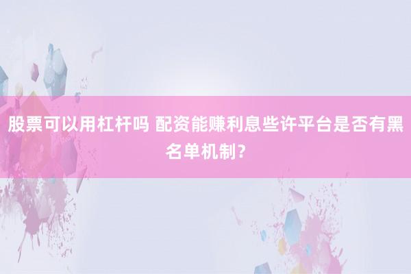 股票可以用杠杆吗 配资能赚利息些许平台是否有黑名单机制？