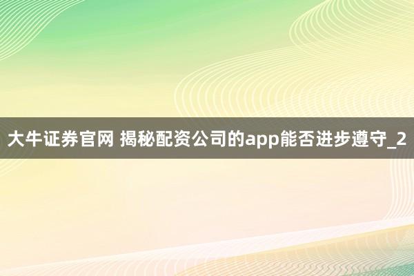大牛证券官网 揭秘配资公司的app能否进步遵守_2
