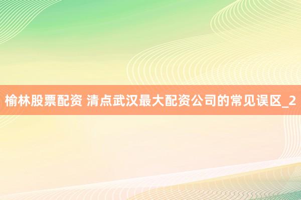 榆林股票配资 清点武汉最大配资公司的常见误区_2