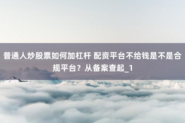 普通人炒股票如何加杠杆 配资平台不给钱是不是合规平台？从备案查起_1