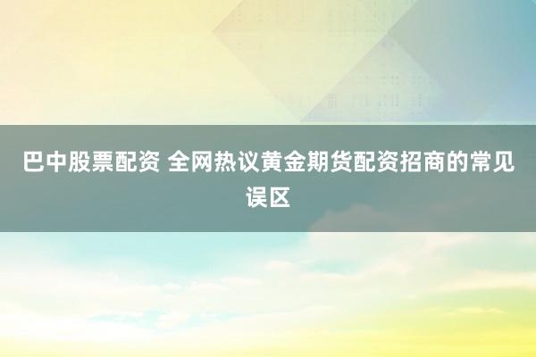 巴中股票配资 全网热议黄金期货配资招商的常见误区