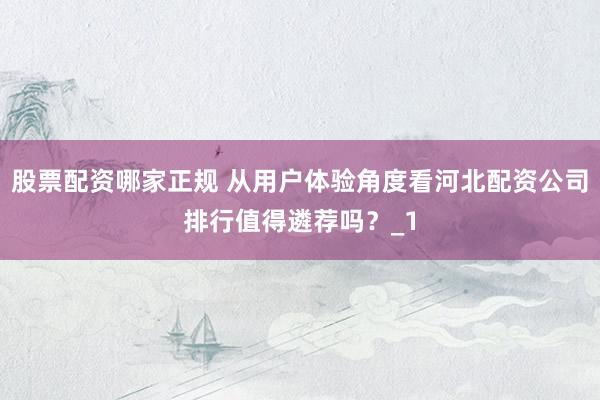 股票配资哪家正规 从用户体验角度看河北配资公司排行值得遴荐吗？_1