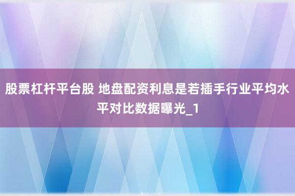 股票杠杆平台股 地盘配资利息是若插手行业平均水平对比数据曝光_1