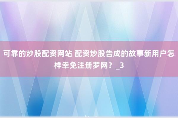 可靠的炒股配资网站 配资炒股告成的故事新用户怎样幸免注册罗网？_3