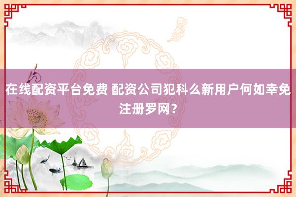 在线配资平台免费 配资公司犯科么新用户何如幸免注册罗网？