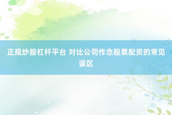 正规炒股杠杆平台 对比公司作念股票配资的常见误区