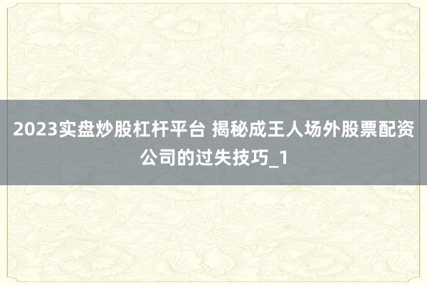 2023实盘炒股杠杆平台 揭秘成王人场外股票配资公司的过失技巧_1