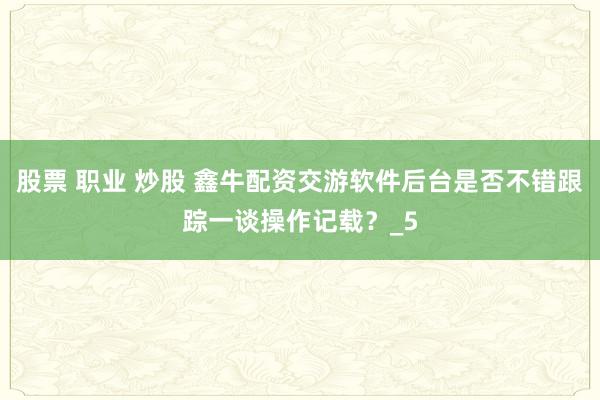 股票 职业 炒股 鑫牛配资交游软件后台是否不错跟踪一谈操作记载？_5