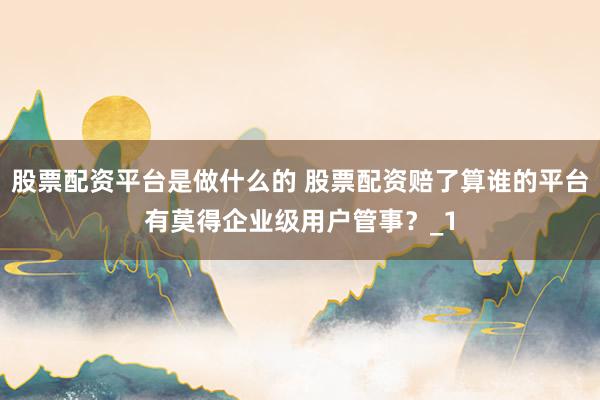 股票配资平台是做什么的 股票配资赔了算谁的平台有莫得企业级用户管事？_1