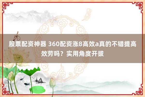 股票配资神器 360配资涨8高效a真的不错提高效劳吗?实用角度开拔