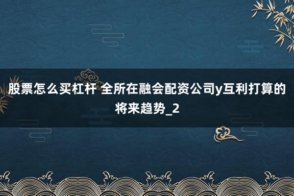 股票怎么买杠杆 全所在融会配资公司y互利打算的将来趋势_2