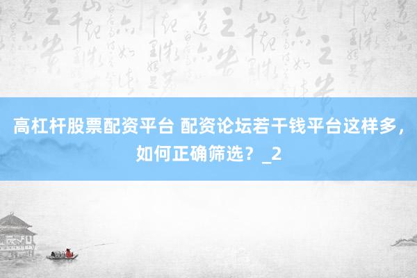 高杠杆股票配资平台 配资论坛若干钱平台这样多，如何正确筛选？_2