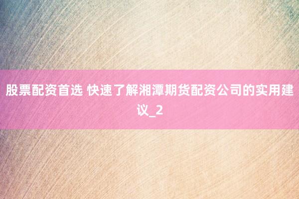 股票配资首选 快速了解湘潭期货配资公司的实用建议_2