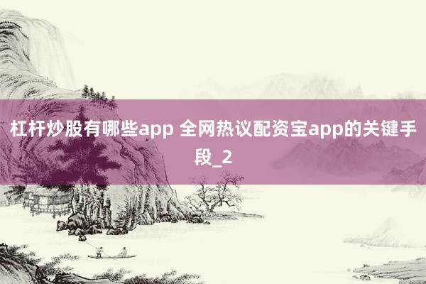 杠杆炒股有哪些app 全网热议配资宝app的关键手段_2