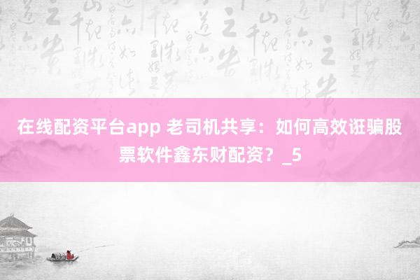 在线配资平台app 老司机共享：如何高效诳骗股票软件鑫东财配资？_5