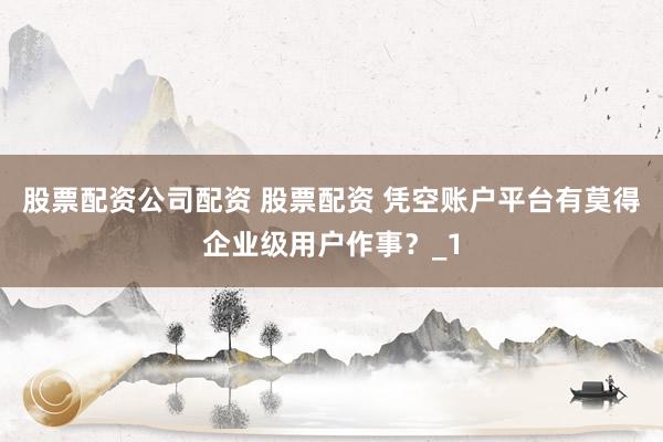 股票配资公司配资 股票配资 凭空账户平台有莫得企业级用户作事？_1