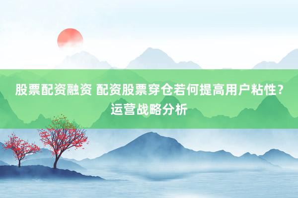 股票配资融资 配资股票穿仓若何提高用户粘性？运营战略分析