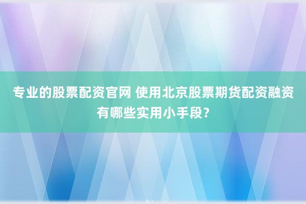 专业的股票配资官网 使用北京股票期货配资融资有哪些实用小手段？