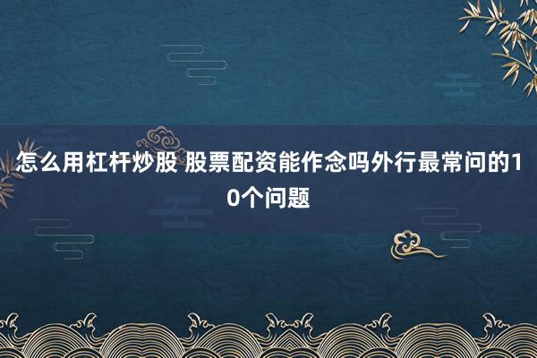 怎么用杠杆炒股 股票配资能作念吗外行最常问的10个问题