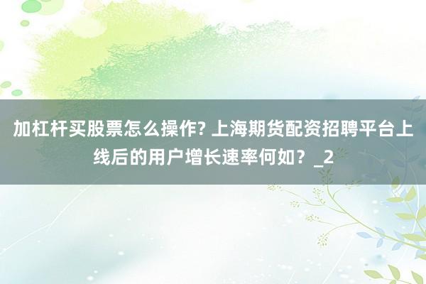 加杠杆买股票怎么操作? 上海期货配资招聘平台上线后的用户增长速率何如？_2