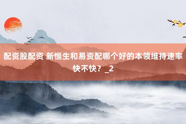 配资股配资 新恒生和易资配哪个好的本领维持速率快不快？_2