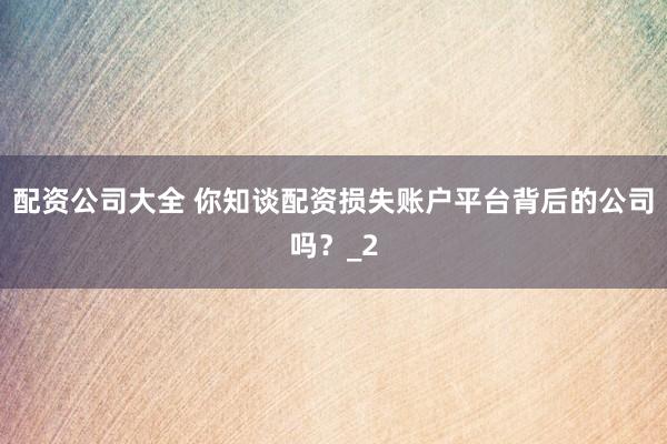 配资公司大全 你知谈配资损失账户平台背后的公司吗？_2