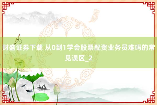 财盛证券下载 从0到1学会股票配资业务员难吗的常见误区_2