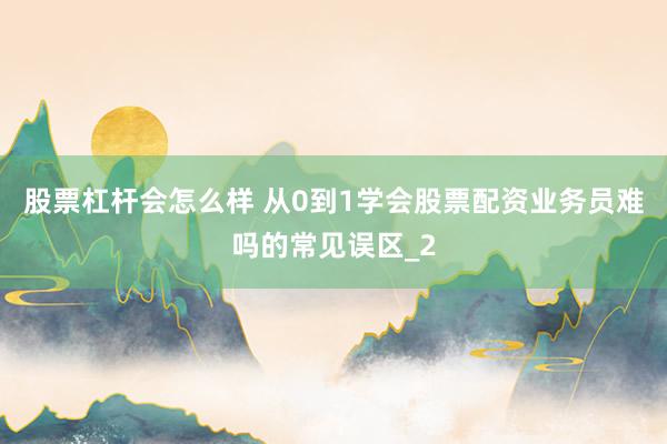 股票杠杆会怎么样 从0到1学会股票配资业务员难吗的常见误区_2