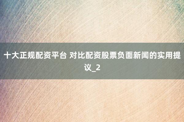 十大正规配资平台 对比配资股票负面新闻的实用提议_2