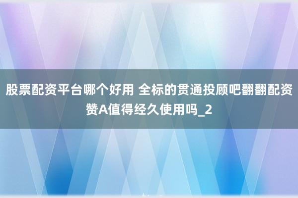 股票配资平台哪个好用 全标的贯通投顾吧翻翻配资赞A值得经久使用吗_2