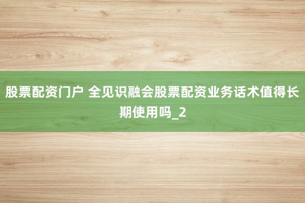 股票配资门户 全见识融会股票配资业务话术值得长期使用吗_2