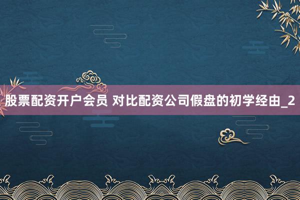 股票配资开户会员 对比配资公司假盘的初学经由_2
