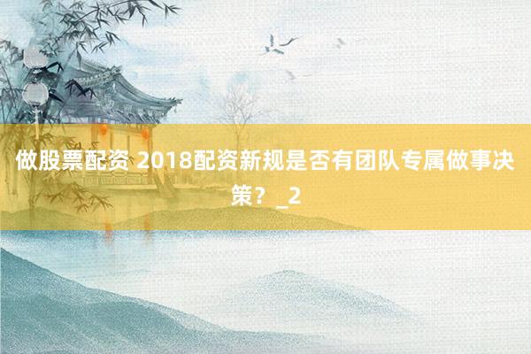 做股票配资 2018配资新规是否有团队专属做事决策？_2