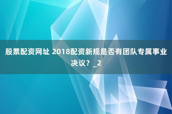 股票配资网址 2018配资新规是否有团队专属事业决议？_2
