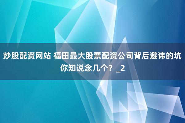 炒股配资网站 福田最大股票配资公司背后避讳的坑你知说念几个？_2