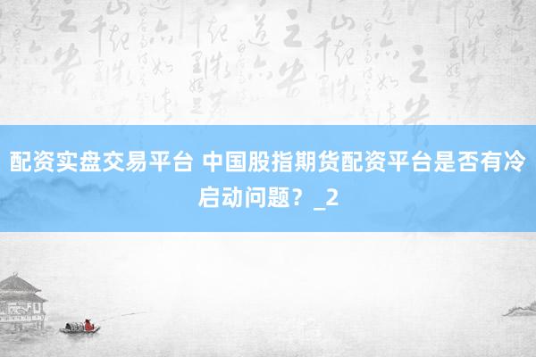 配资实盘交易平台 中国股指期货配资平台是否有冷启动问题？_2