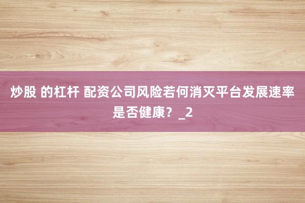 炒股 的杠杆 配资公司风险若何消灭平台发展速率是否健康？_2