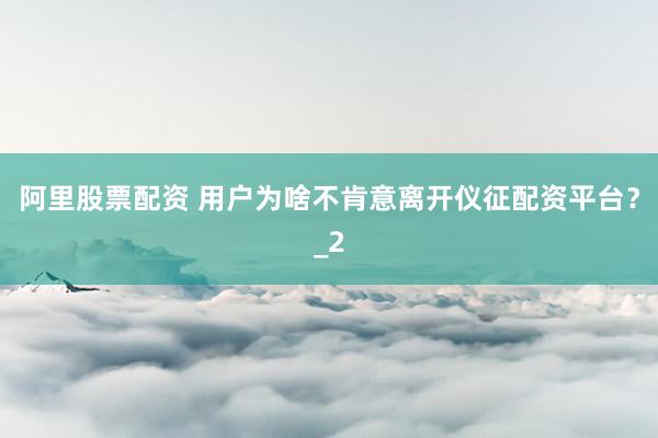 阿里股票配资 用户为啥不肯意离开仪征配资平台？_2